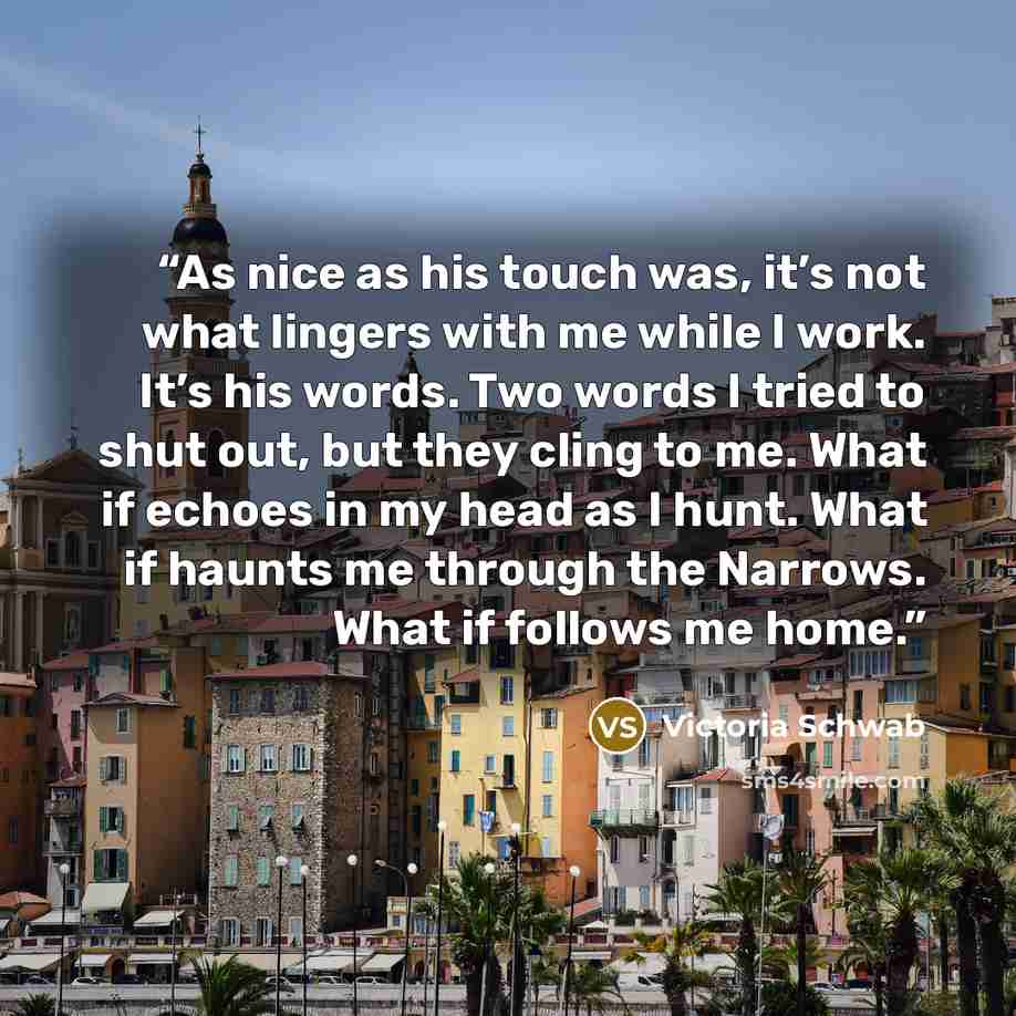 “As nice as his touch was, it’s not what lingers with me while I work. It’s his words. Two words I tried to shut out, but they cling to me. What if echoes in my head as I hunt. What if haunts me through the Narrows. What if follows me home.” quote by Victoria Schwab
