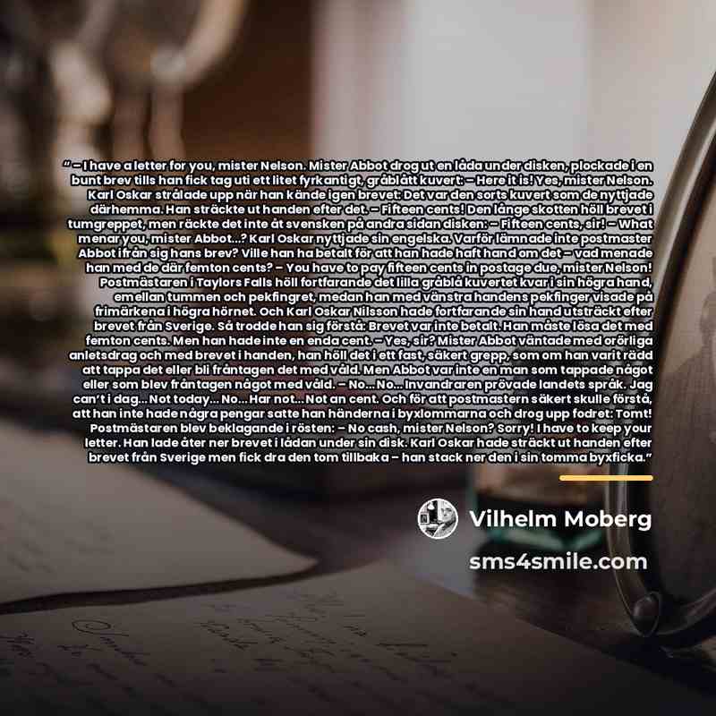 “– I have a letter for you, mister Nelson. Mister Abbot drog ut en låda under disken, plockade i en bunt brev tills han fick tag uti ett litet fyrkantigt, gråblått kuvert: – Here it is! Yes, mister Nelson. Karl Oskar strålade upp när han kände igen brevet: Det var den sorts kuvert som de nyttjade…” quote by Vilhelm Moberg
