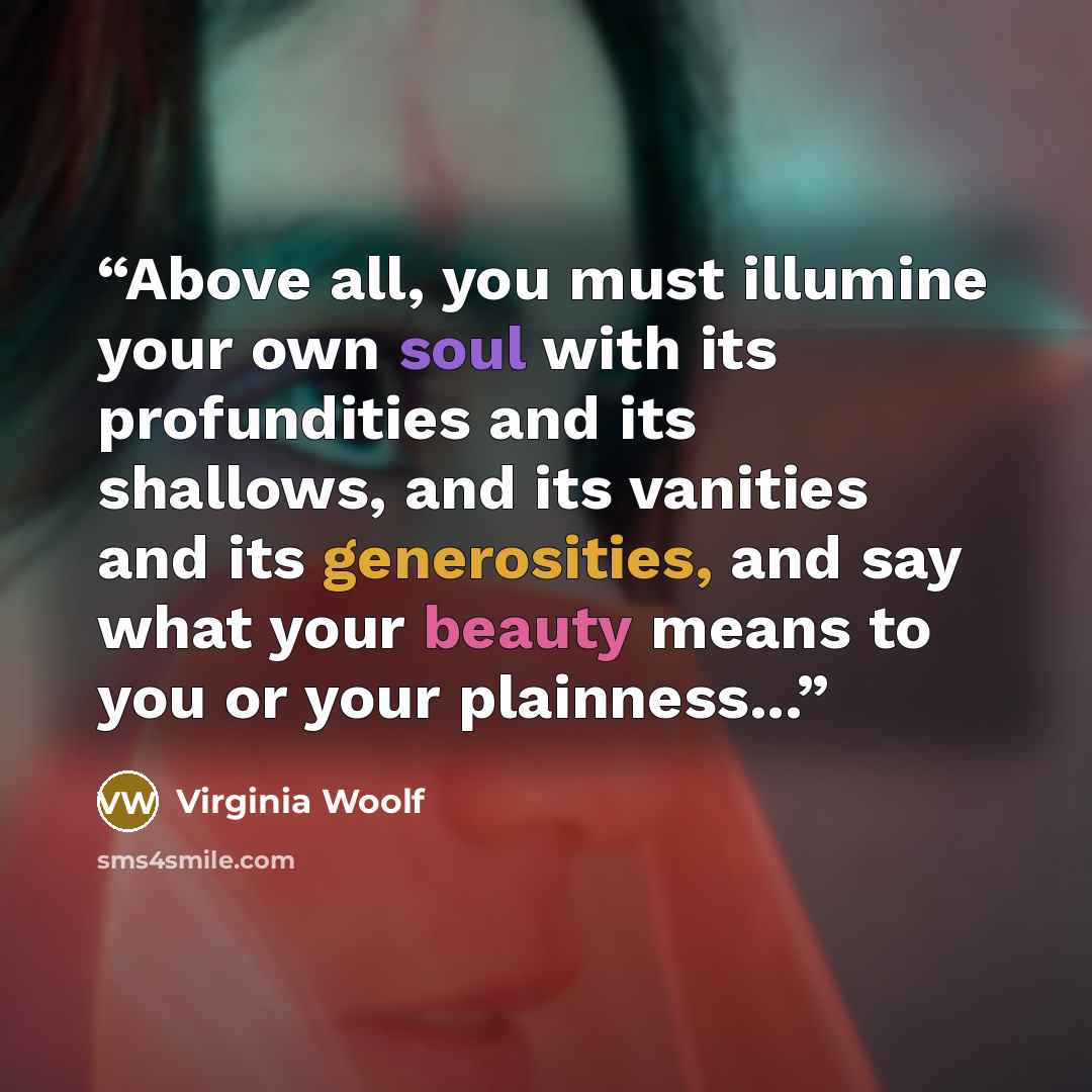 “Above all, you must illumine your own soul with its profundities and its shallows, and its vanities and its generosities, and say what your beauty means to you or your plainness...” quote by Virginia Woolf
