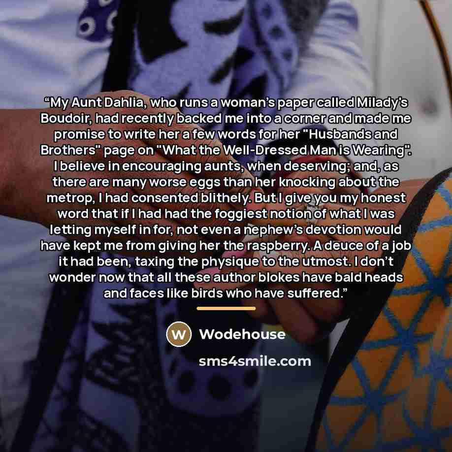 “My Aunt Dahlia, who runs a woman's paper called Milady's Boudoir, had recently backed me into a corner and made me promise to write her a few words for her "Husbands and Brothers" page on "What the Well-Dressed Man is Wearing". I believe in encouraging aunts, when deserving; and, as there are many…” quote by Wodehouse