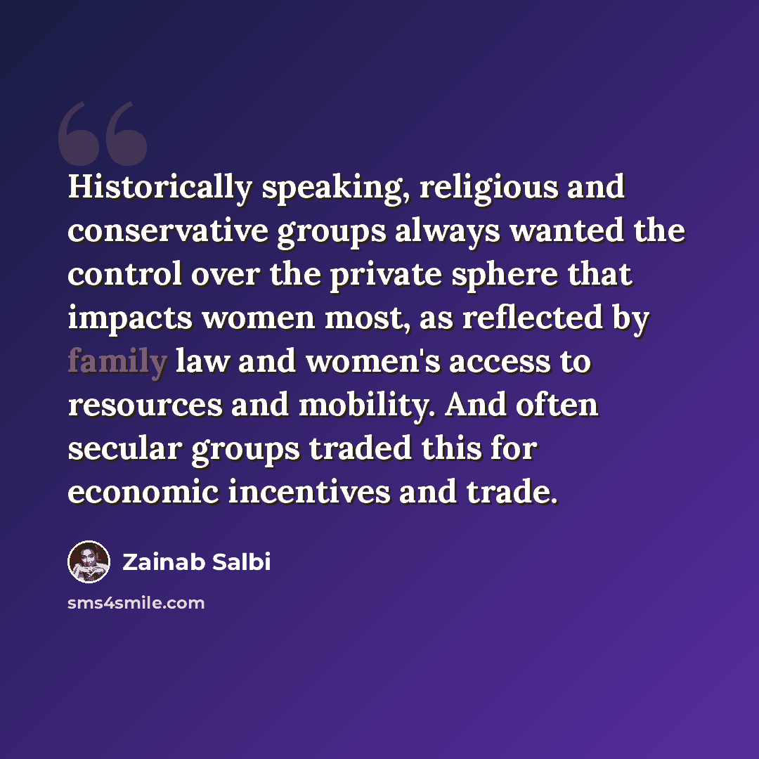 “Historically speaking, religious and conservative groups always wanted the control over the private sphere that impacts women most, as reflected by family law and women's access to resources and mobility. And often secular groups traded this for economic incentives and trade.” quote by Zainab Salbi