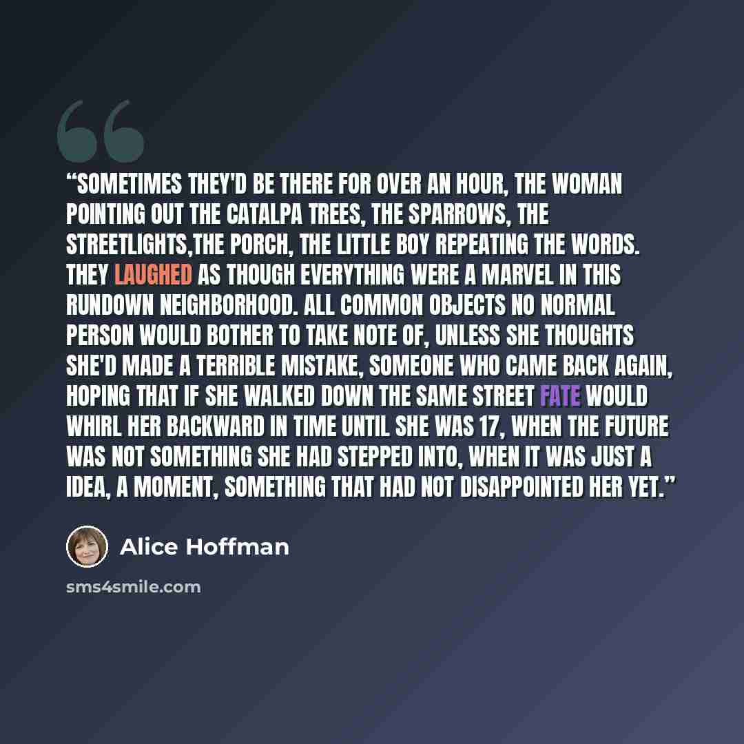“Sometimes they'd be there for over an hour, the woman pointing out the catalpa trees, the sparrows, the streetlights,the porch, the little boy repeating the words. They laughed as though everything were a marvel in this rundown neighborhood. All common objects no normal person would bother to take…” quote by Alice Hoffman
