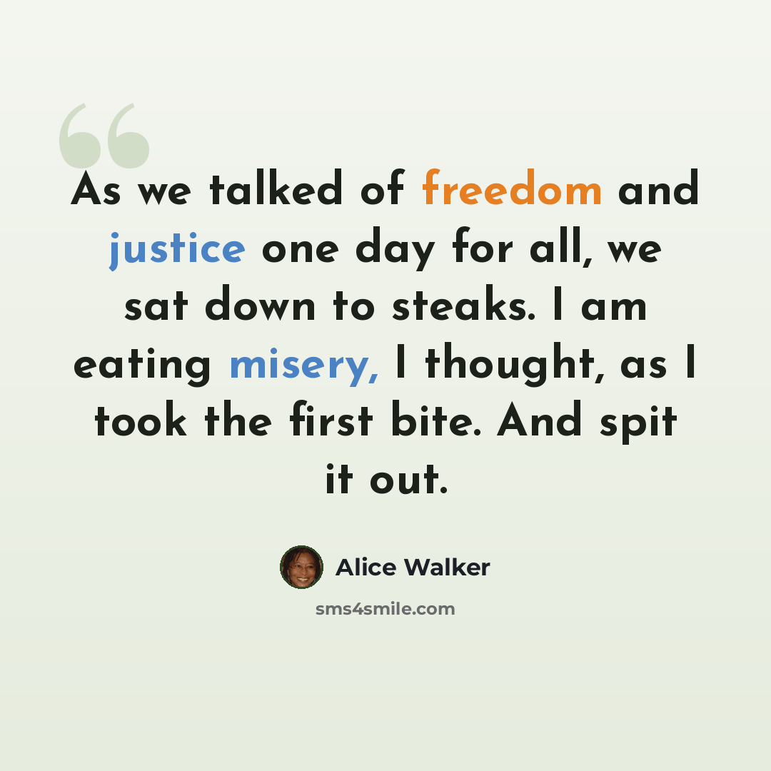 “As we talked of freedom and justice one day for all, we sat down to steaks. I am eating misery, I thought, as I took the first bite. And spit it out.” quote by Alice Walker