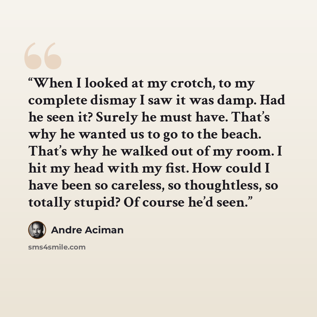 “When I looked at my crotch, to my complete dismay I saw it was damp. Had he seen it? Surely he must have. That’s why he wanted us to go to the beach. That’s why he walked out of my room. I hit my head with my fist. How could I have been so careless, so thoughtless, so totally stupid? Of course…” quote by André Aciman