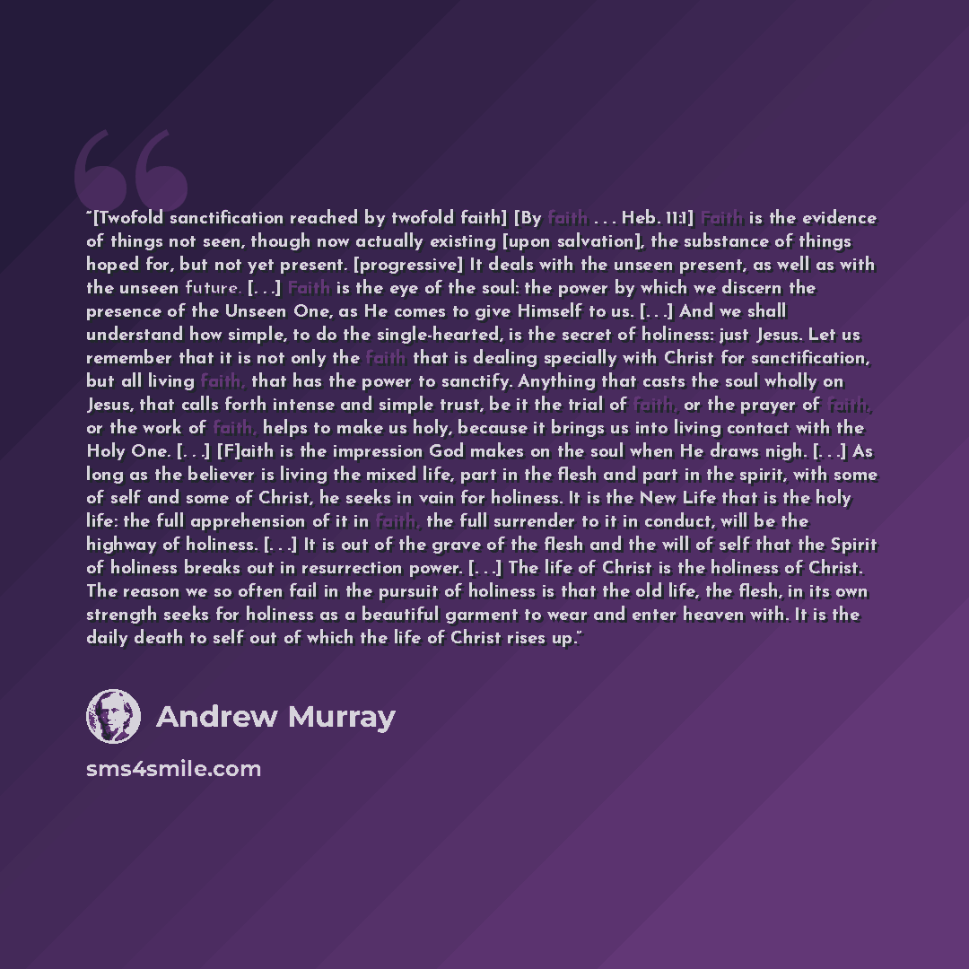 “[Twofold sanctification reached by twofold faith] [By faith . . . Heb. 11:1] Faith is the evidence of things not seen, though now actually existing [upon salvation], the substance of things hoped for, but not yet present. [progressive] It deals with the unseen present, as well as with the unseen…” quote by Andrew Murray