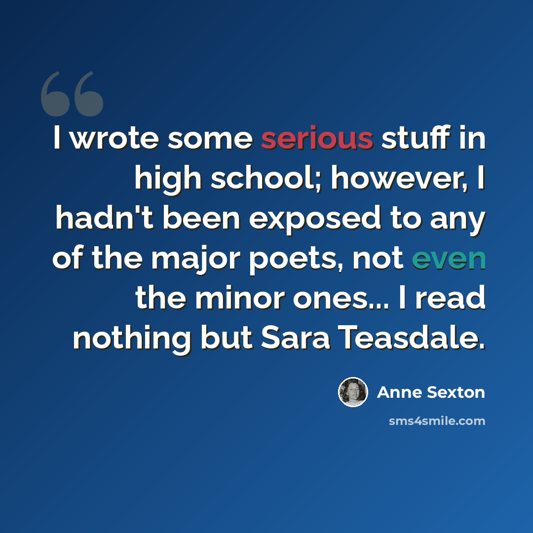 “I wrote some serious stuff in high school; however, I hadn't been exposed to any of the major poets, not even the minor ones... I read nothing but Sara Teasdale.” quote by Anne Sexton