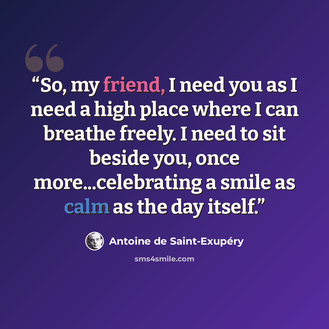 “So, my friend, I need you as I need a high place where I can breathe freely. I need to sit beside you, once more...celebrating a smile as calm as the day itself.” quote by Antoine de Saint-Exupéry