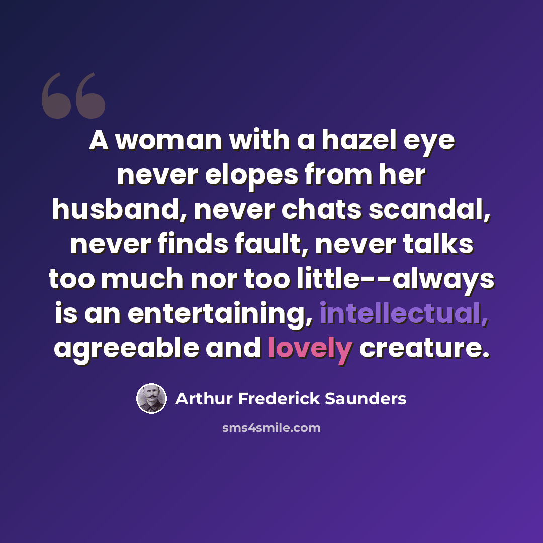“A woman with a hazel eye never elopes from her husband, never chats scandal, never finds fault, never talks too much nor too little--always is an entertaining, intellectual, agreeable and lovely creature.” quote by Arthur Frederick Saunders
