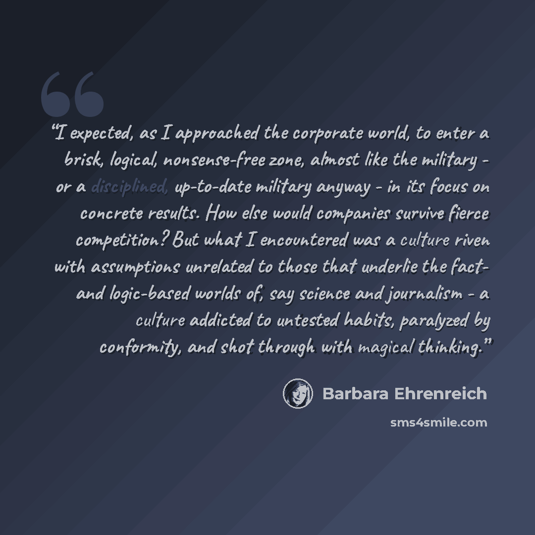 “I expected, as I approached the corporate world, to enter a brisk, logical, nonsense-free zone, almost like the military - or a disciplined, up-to-date military anyway - in its focus on concrete results. How else would companies survive fierce competition? But what I encountered was a culture…” quote by Barbara Ehrenreich