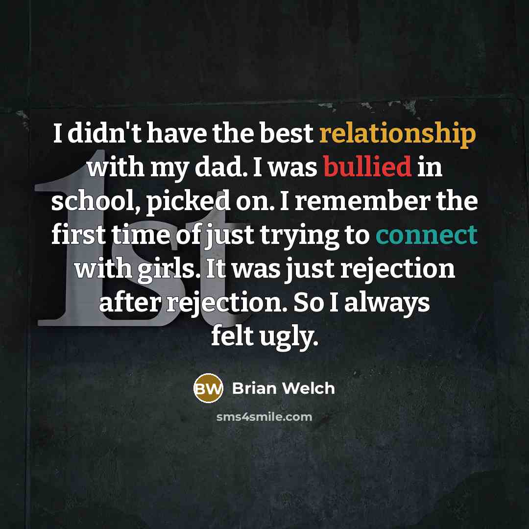 “I didn't have the best relationship with my dad. I was bullied in school, picked on. I remember the first time of just trying to connect with girls. It was just rejection after rejection. So I always felt ugly.” quote by Brian Welch