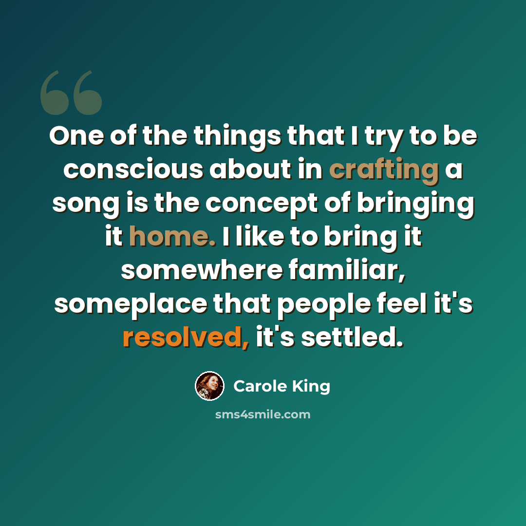 “One of the things that I try to be conscious about in crafting a song is the concept of bringing it home. I like to bring it somewhere familiar, someplace that people feel it's resolved, it's settled.” quote by Carole King