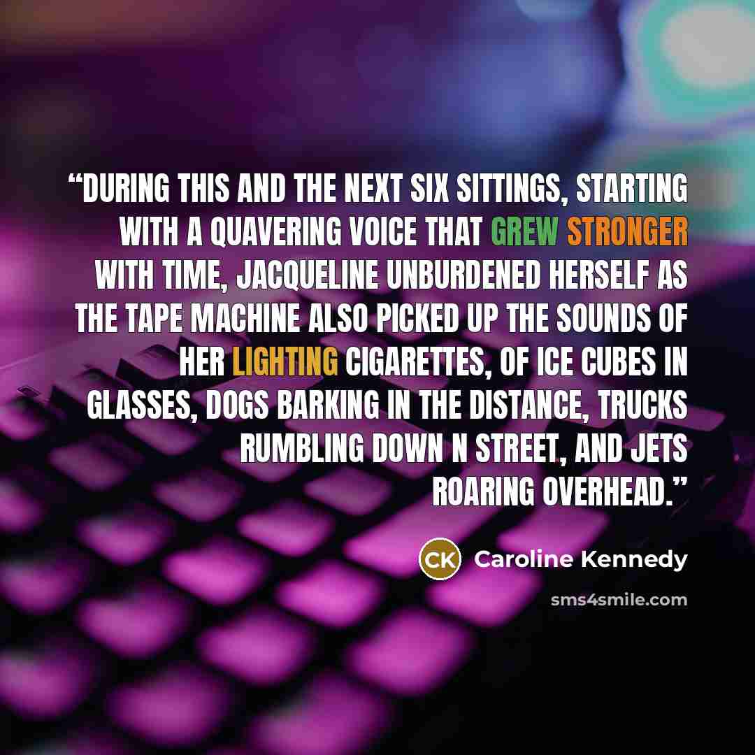 “During this and the next six sittings, starting with a quavering voice that grew stronger with time, Jacqueline unburdened herself as the tape machine also picked up the sounds of her lighting cigarettes, of ice cubes in glasses, dogs barking in the distance, trucks rumbling down N Street, and…” quote by Caroline Kennedy