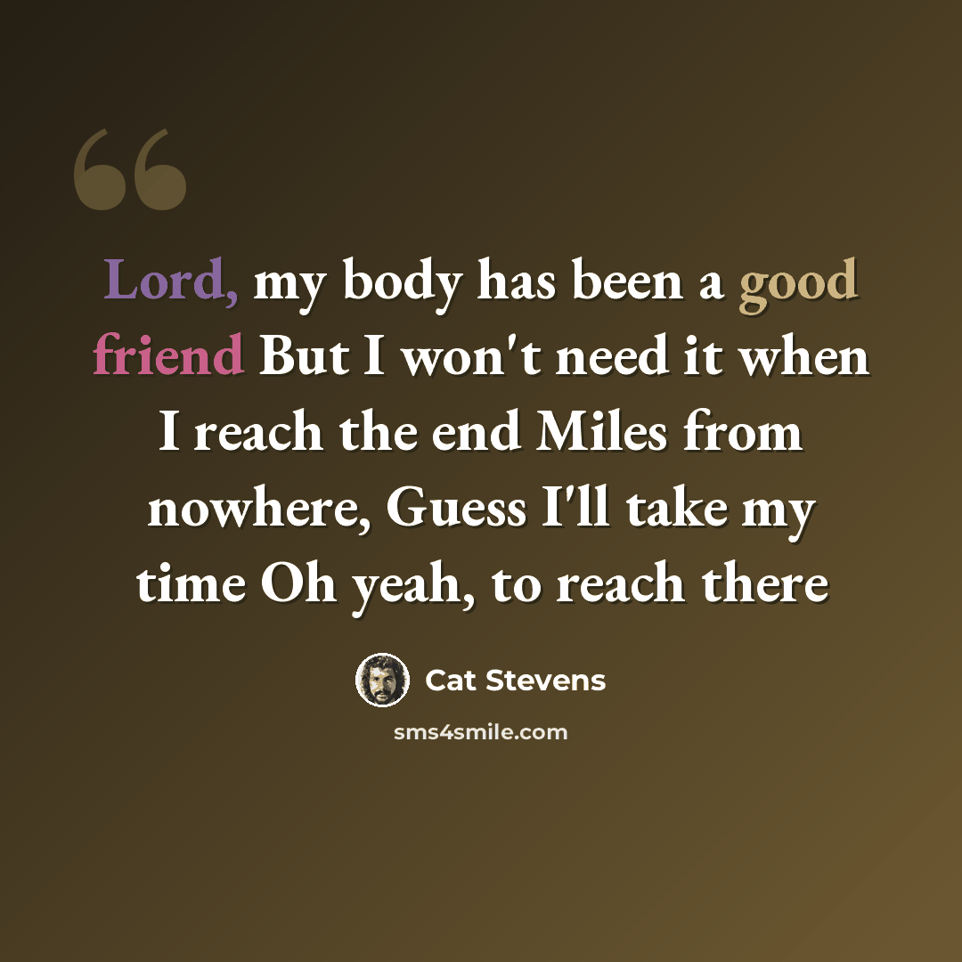 “Lord, my body has been a good friend But I won't need it when I reach the end Miles from nowhere, Guess I'll take my time Oh yeah, to reach there” quote by Cat Stevens