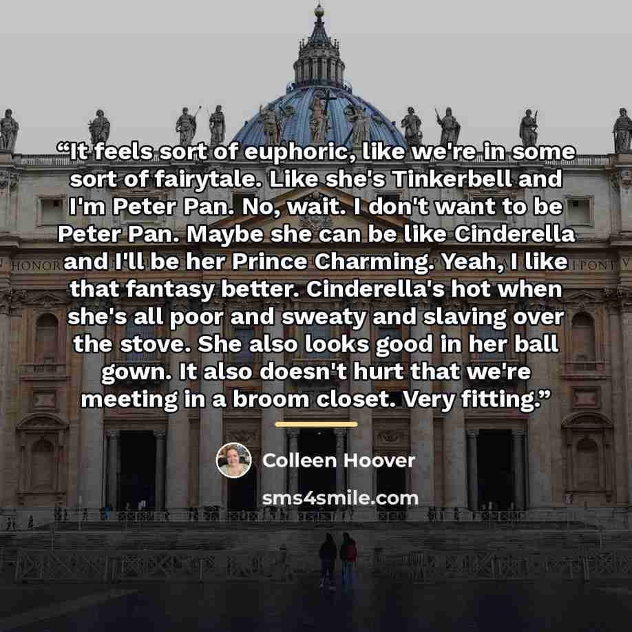 “It feels sort of euphoric, like we're in some sort of fairytale. Like she's Tinkerbell and I'm Peter Pan. No, wait. I don't want to be Peter Pan. Maybe she can be like Cinderella and I'll be her Prince Charming. Yeah, I like that fantasy better. Cinderella's hot when she's all poor and sweaty and…” quote by Colleen Hoover