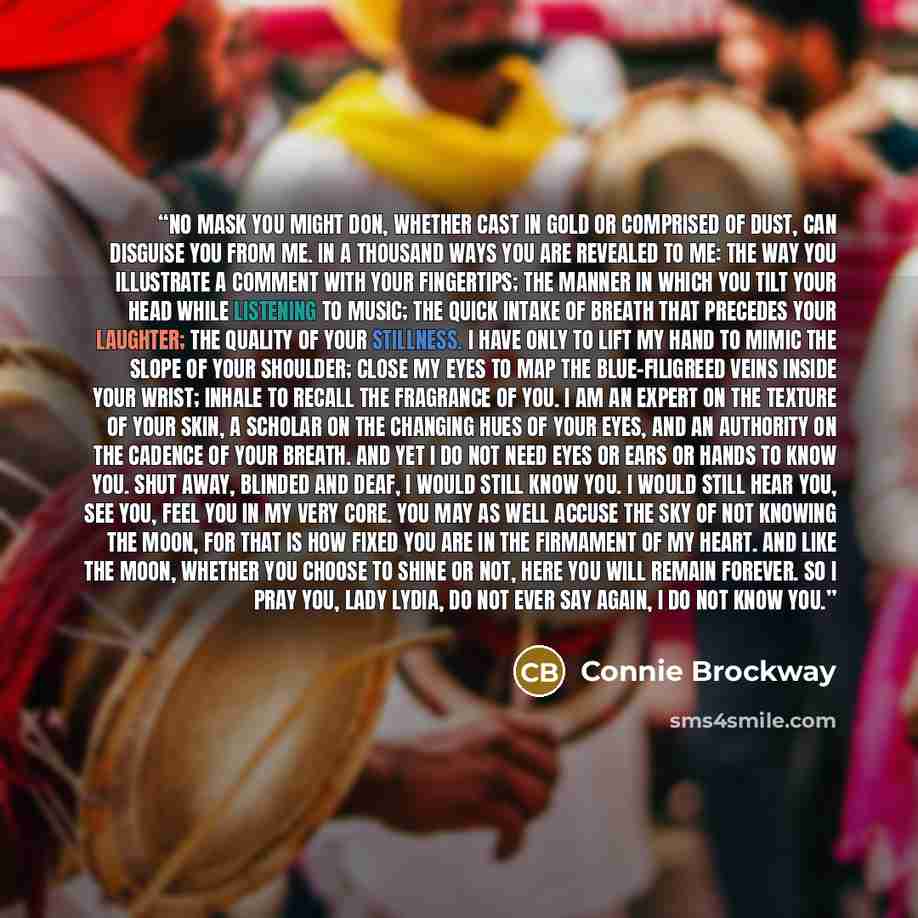 “No mask you might don, whether cast in gold or comprised of dust, can disguise you from me. In a thousand ways you are revealed to me: The way you illustrate a comment with your fingertips; the manner in which you tilt your head while listening to music; the quick intake of breath that precedes…” quote by Connie Brockway