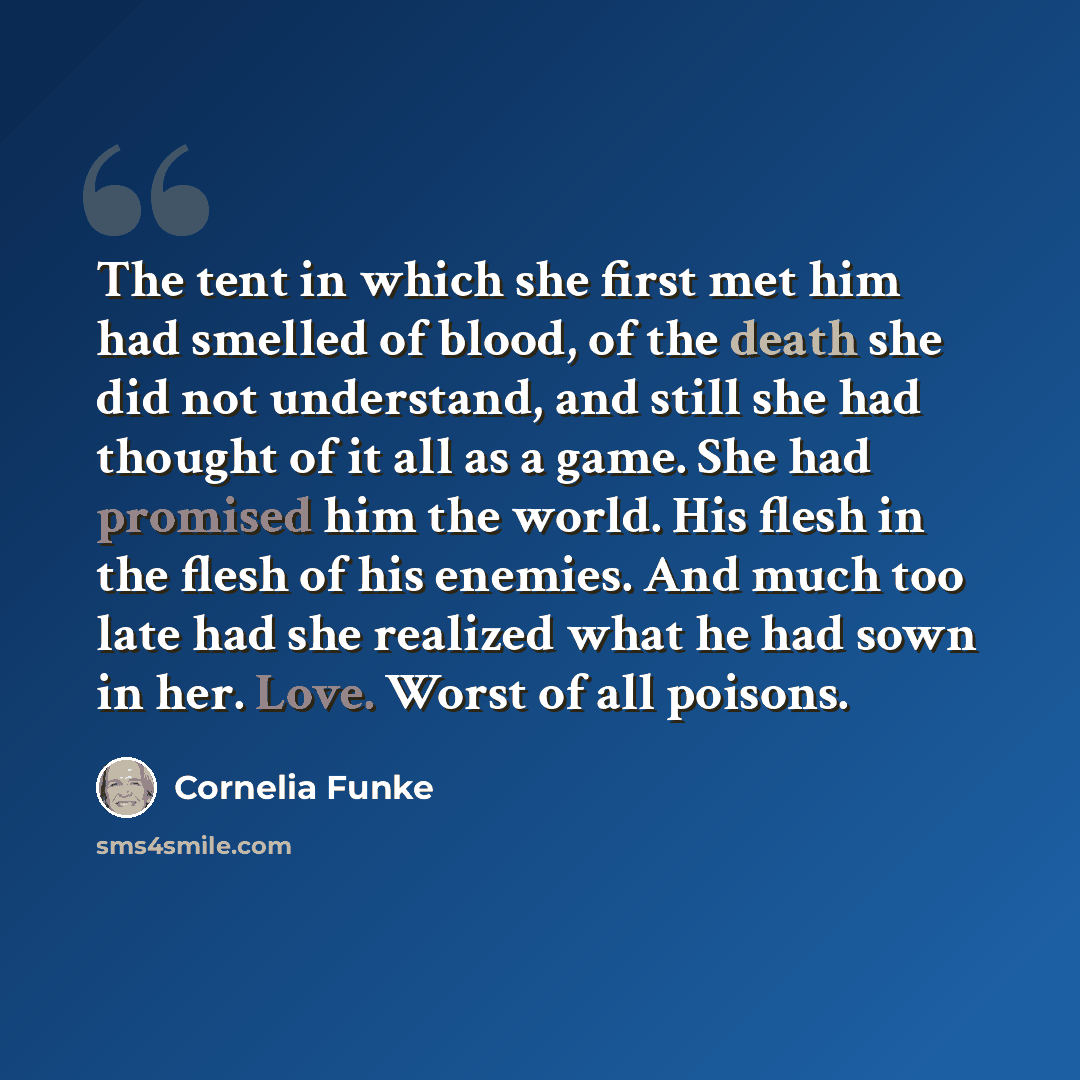 “The tent in which she first met him had smelled of blood, of the death she did not understand, and still she had thought of it all as a game. She had promised him the world. His flesh in the flesh of his enemies. And much too late had she realized what he had sown in her. Love. Worst of all poisons.” quote by Cornelia Funke