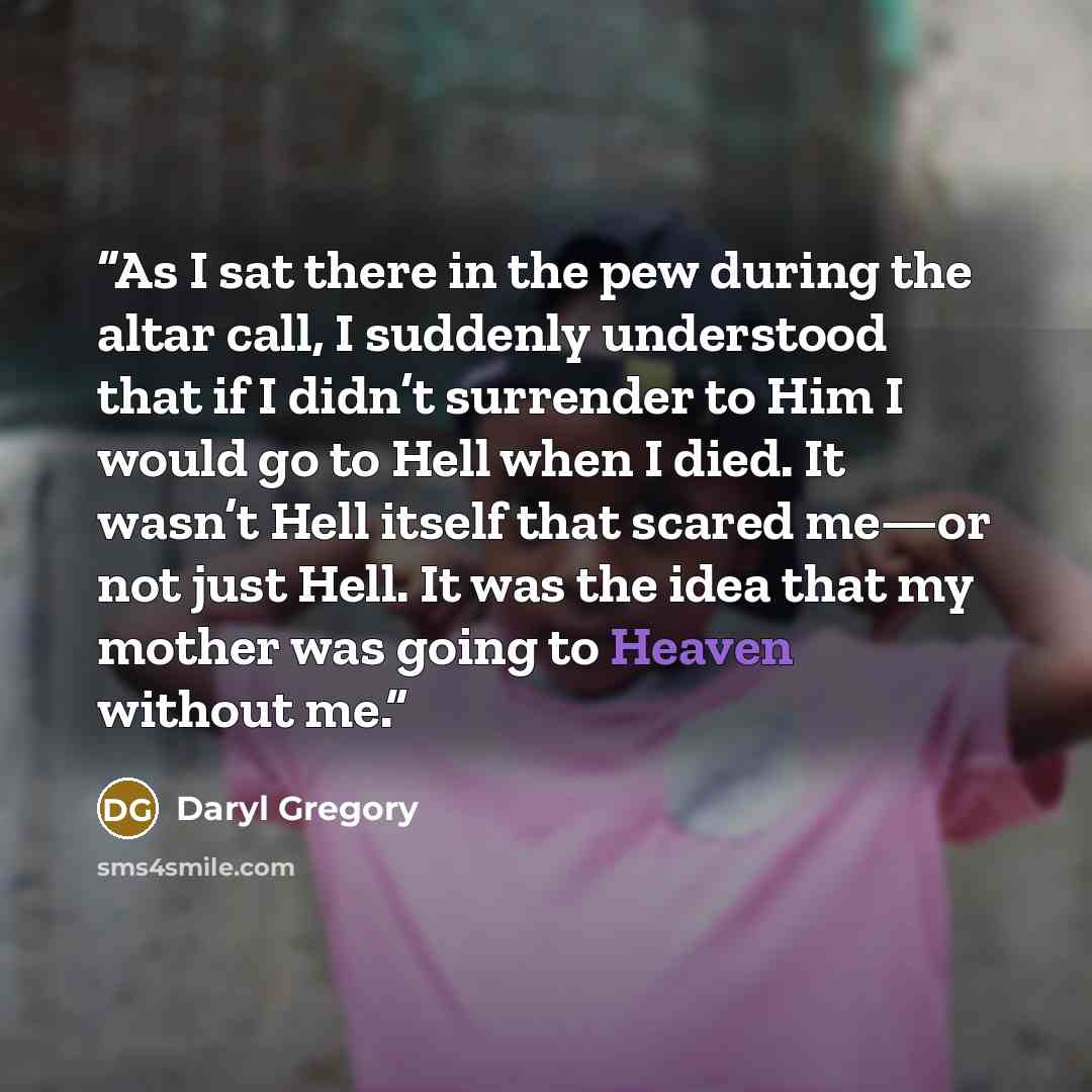 “As I sat there in the pew during the altar call, I suddenly understood that if I didn’t surrender to Him I would go to Hell when I died. It wasn’t Hell itself that scared me—or not just Hell. It was the idea that my mother was going to Heaven without me.” quote by Daryl Gregory
