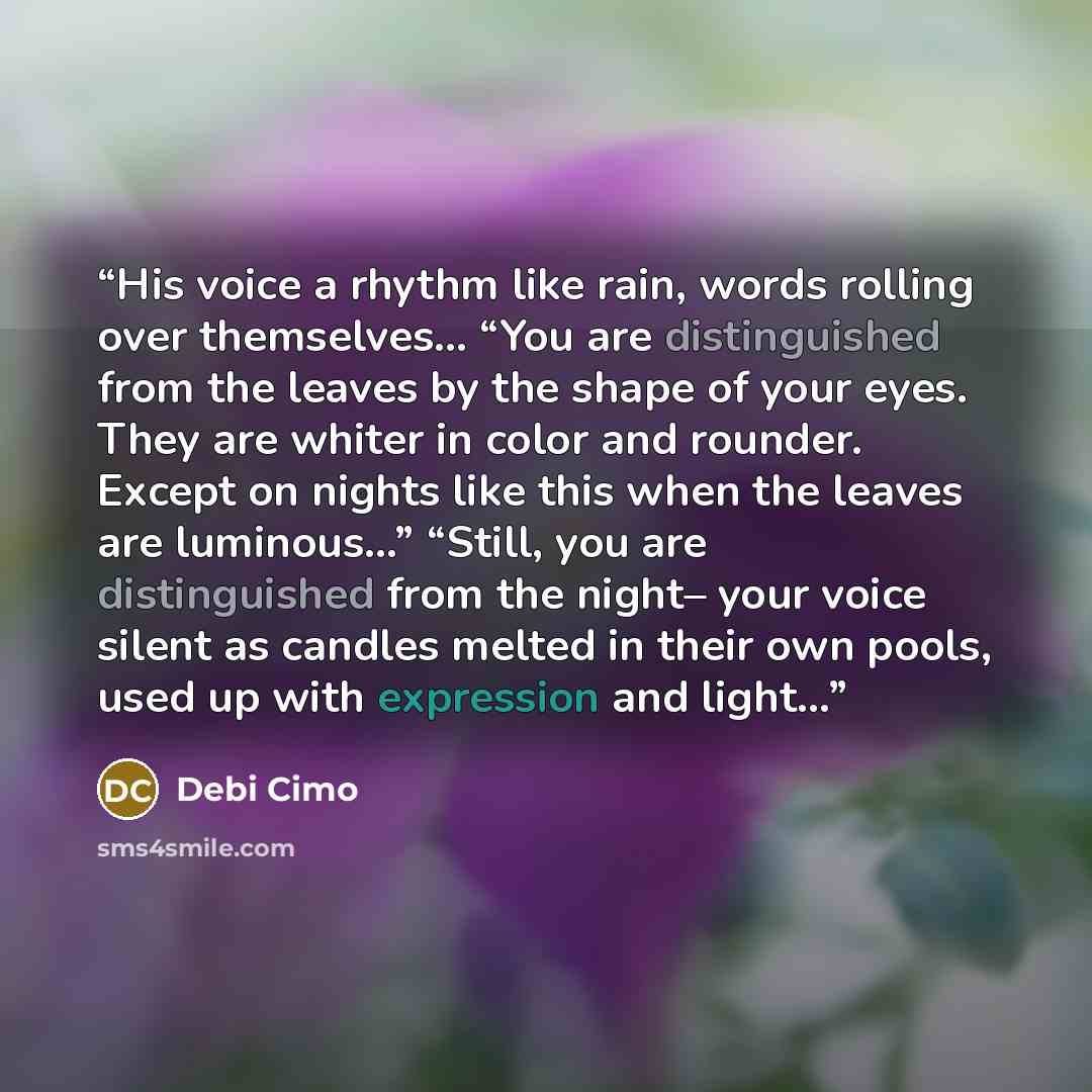 “His voice a rhythm like rain, words rolling over themselves... “You are distinguished from the leaves by the shape of your eyes. They are whiter in color and rounder. Except on nights like this when the leaves are luminous…” “Still, you are distinguished from the night– your voice silent as…” quote by Debi Cimo