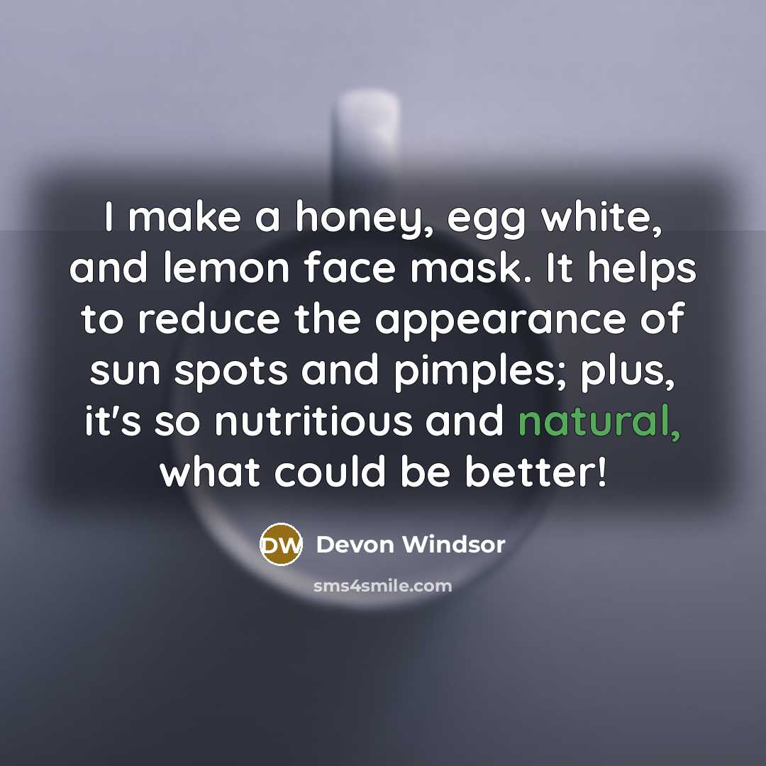 “I make a honey, egg white, and lemon face mask. It helps to reduce the appearance of sun spots and pimples; plus, it's so nutritious and natural, what could be better!” quote by Devon Windsor