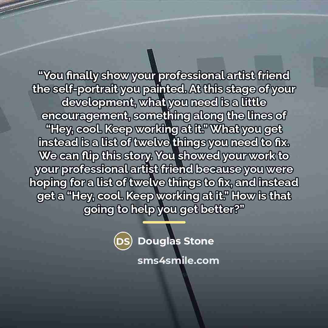 “You finally show your professional artist friend the self-portrait you painted. At this stage of your development, what you need is a little encouragement, something along the lines of “Hey, cool. Keep working at it.” What you get instead is a list of twelve things you need to fix. We can flip…” quote by Douglas Stone