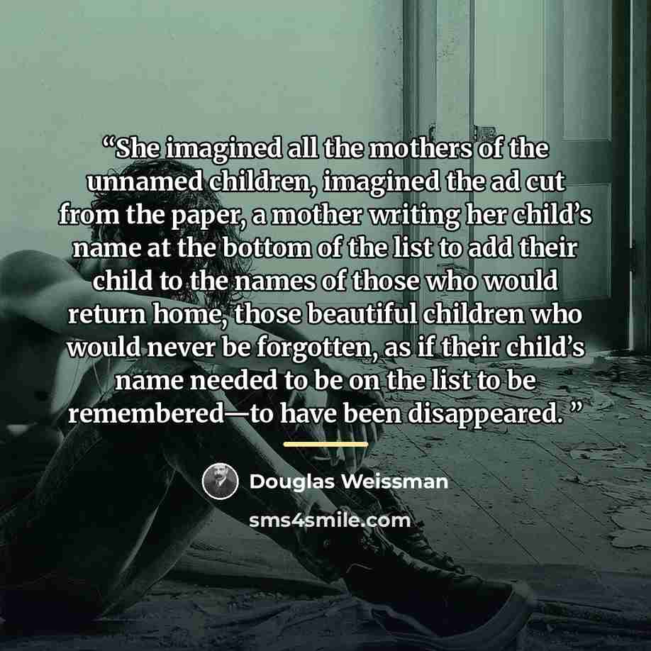 “She imagined all the mothers of the unnamed children, imagined the ad cut from the paper, a mother writing her child’s name at the bottom of the list to add their child to the names of those who would return home, those beautiful children who would never be forgotten, as if their child’s name…” quote by Douglas Weissman