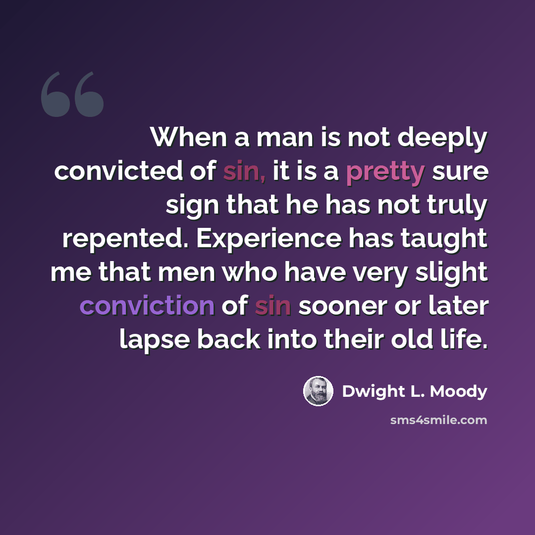 “When a man is not deeply convicted of sin, it is a pretty sure sign that he has not truly repented. Experience has taught me that men who have very slight conviction of sin sooner or later lapse back into their old life.” quote by Dwight L. Moody