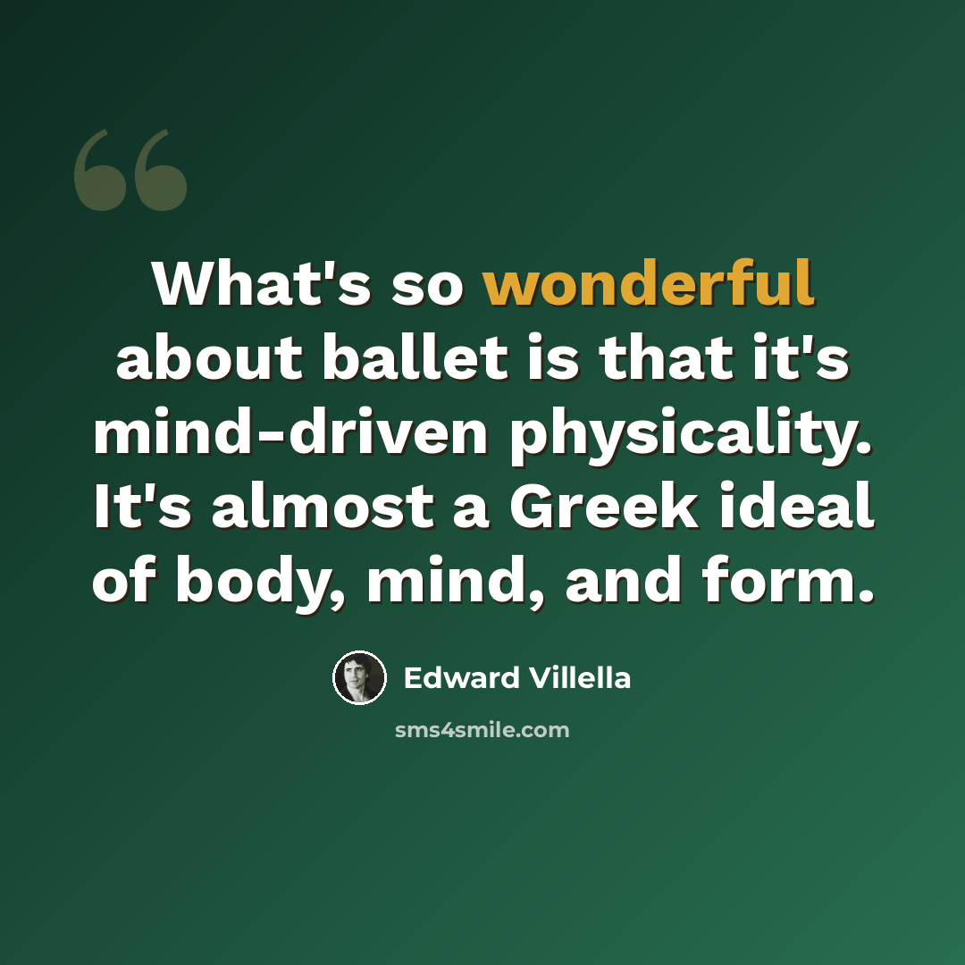“What's so wonderful about ballet is that it's mind-driven physicality. It's almost a Greek ideal of body, mind, and form.” quote by Edward Villella