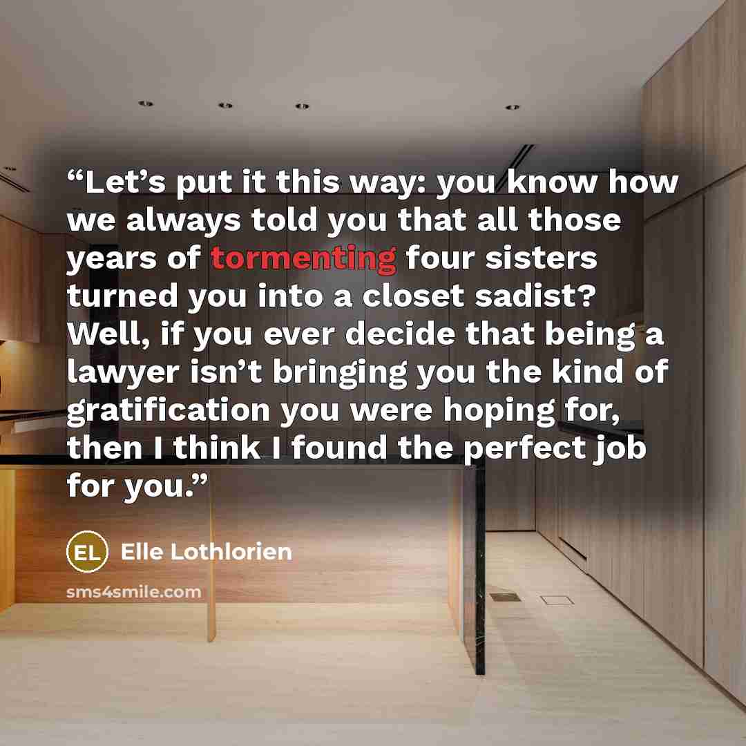 “Let’s put it this way: you know how we always told you that all those years of tormenting four sisters turned you into a closet sadist? Well, if you ever decide that being a lawyer isn’t bringing you the kind of gratification you were hoping for, then I think I found the perfect job for you.” quote by Elle Lothlorien