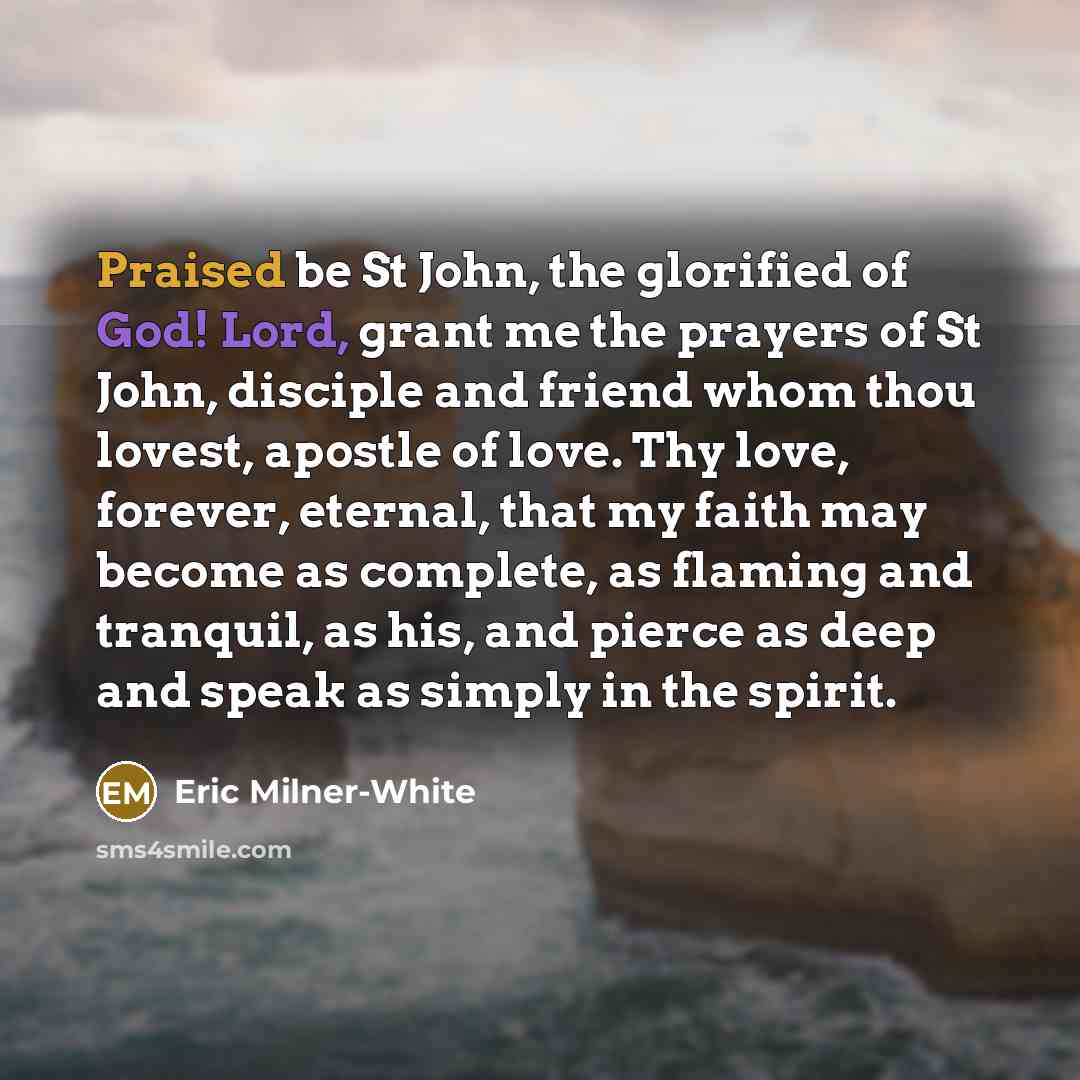 “Praised be St John, the glorified of God! Lord, grant me the prayers of St John, disciple and friend whom thou lovest, apostle of love. Thy love, forever, eternal, that my faith may become as complete, as flaming and tranquil, as his, and pierce as deep and speak as simply in the spirit.” quote by Eric Milner-White