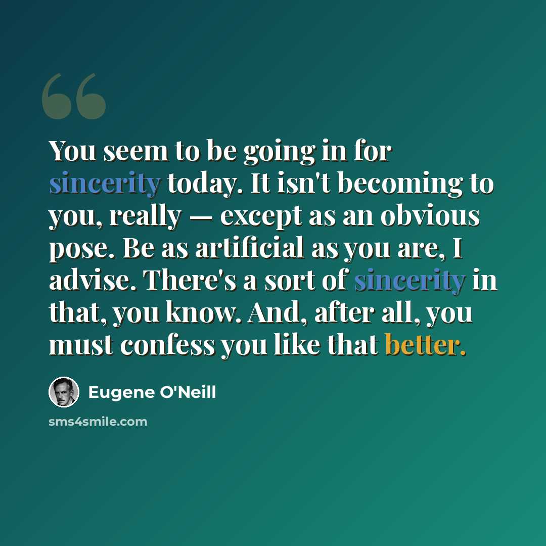 “You seem to be going in for sincerity today. It isn't becoming to you, really — except as an obvious pose. Be as artificial as you are, I advise. There's a sort of sincerity in that, you know. And, after all, you must confess you like that better.” quote by Eugene O'Neill