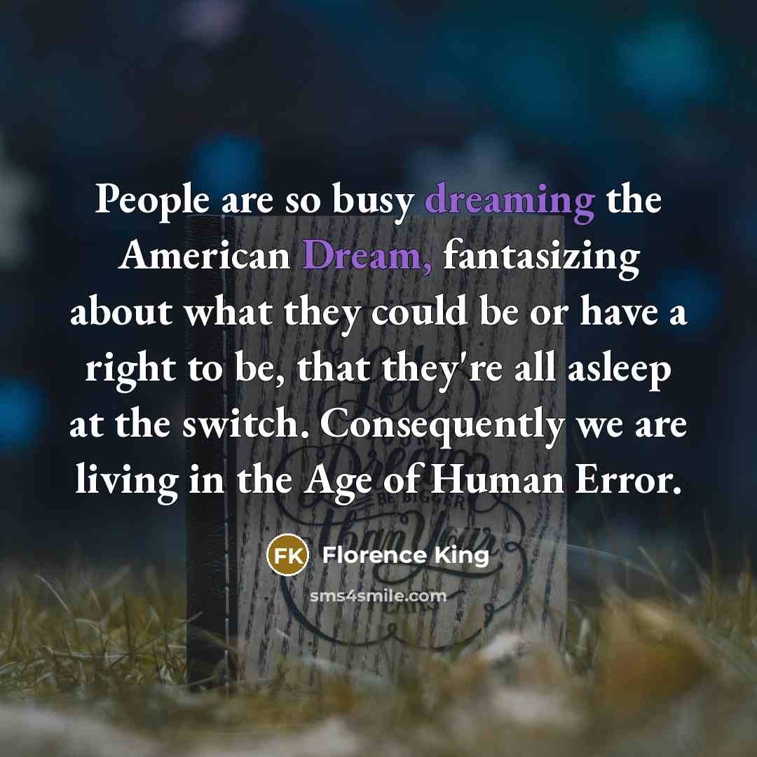 “People are so busy dreaming the American Dream, fantasizing about what they could be or have a right to be, that they're all asleep at the switch. Consequently we are living in the Age of Human Error.” quote by Florence King