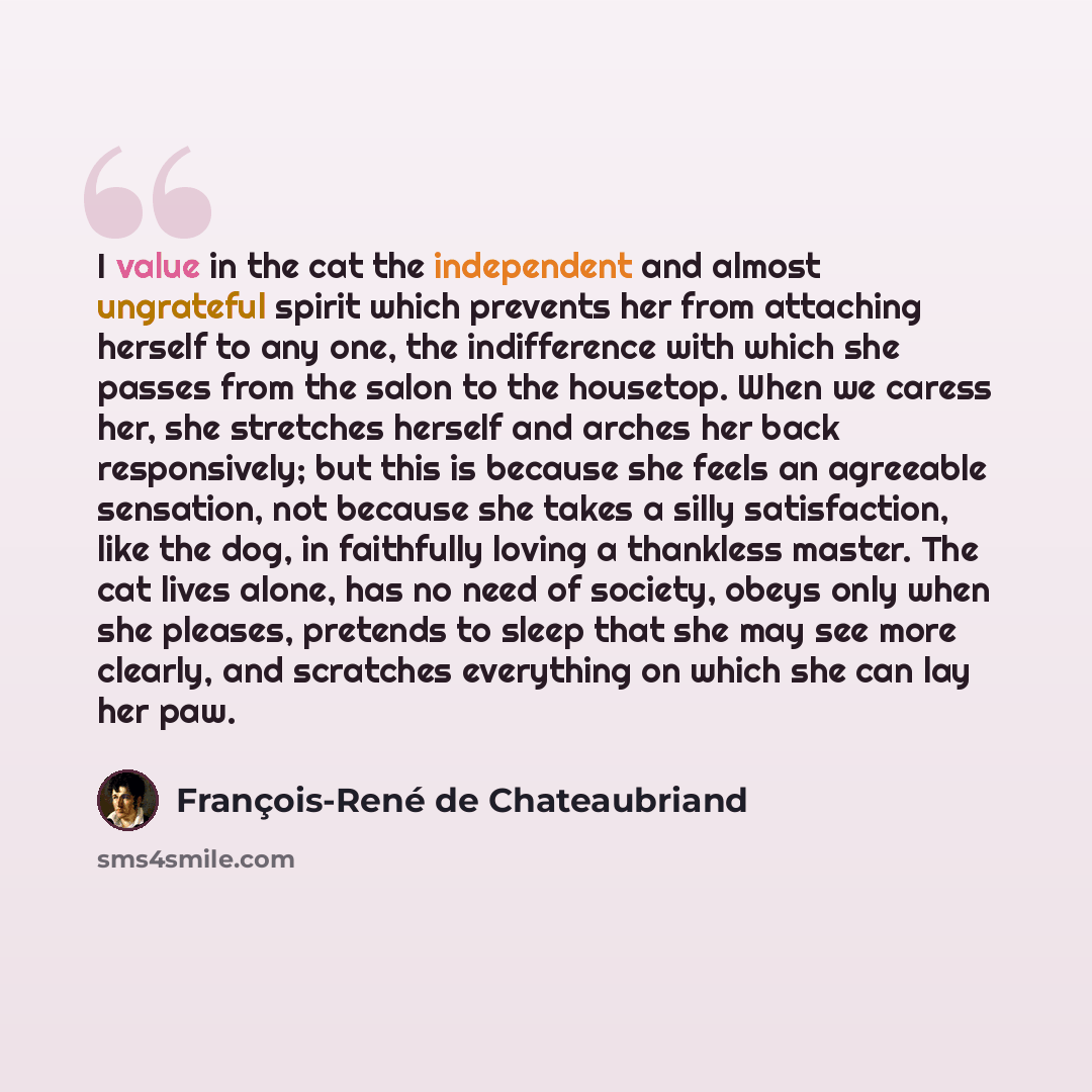 “I value in the cat the independent and almost ungrateful spirit which prevents her from attaching herself to any one, the indifference with which she passes from the salon to the housetop. When we caress her, she stretches herself and arches her back responsively; but this is because she feels an…” quote by François-René de Chateaubriand