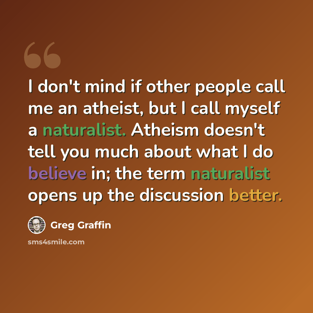 “I don't mind if other people call me an atheist, but I call myself a naturalist. Atheism doesn't tell you much about what I do believe in; the term naturalist opens up the discussion better.” quote by Greg Graffin