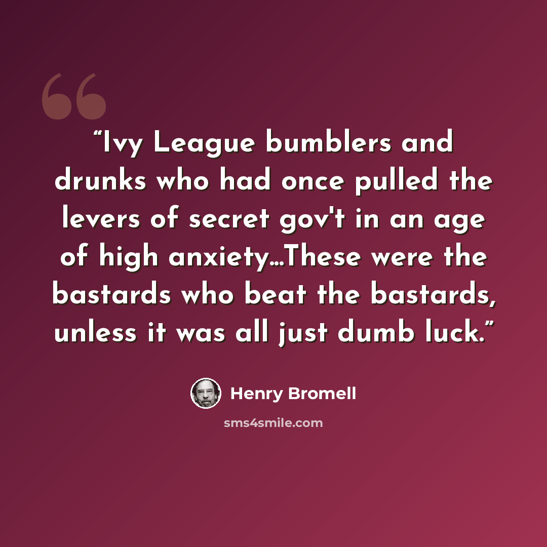 “Ivy League bumblers and drunks who had once pulled the levers of secret gov't in an age of high anxiety...These were the bastards who beat the bastards, unless it was all just dumb luck.” quote by Henry Bromell