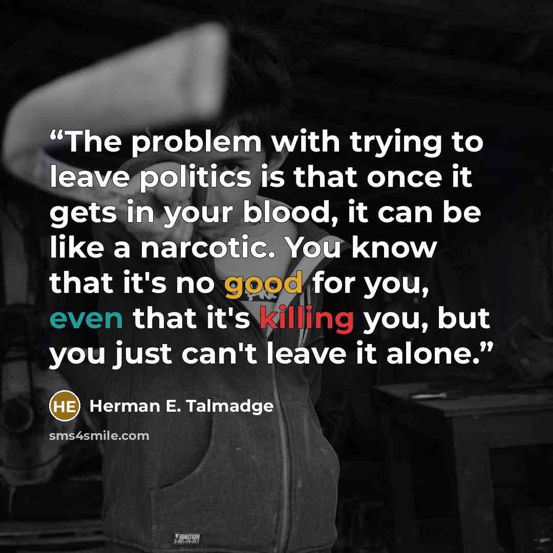 “The problem with trying to leave politics is that once it gets in your blood, it can be like a narcotic. You know that it's no good for you, even that it's killing you, but you just can't leave it alone.” quote by Herman E. Talmadge