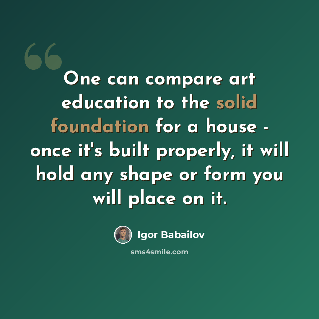 “One can compare art education to the solid foundation for a house - once it's built properly, it will hold any shape or form you will place on it.” quote by Igor Babailov
