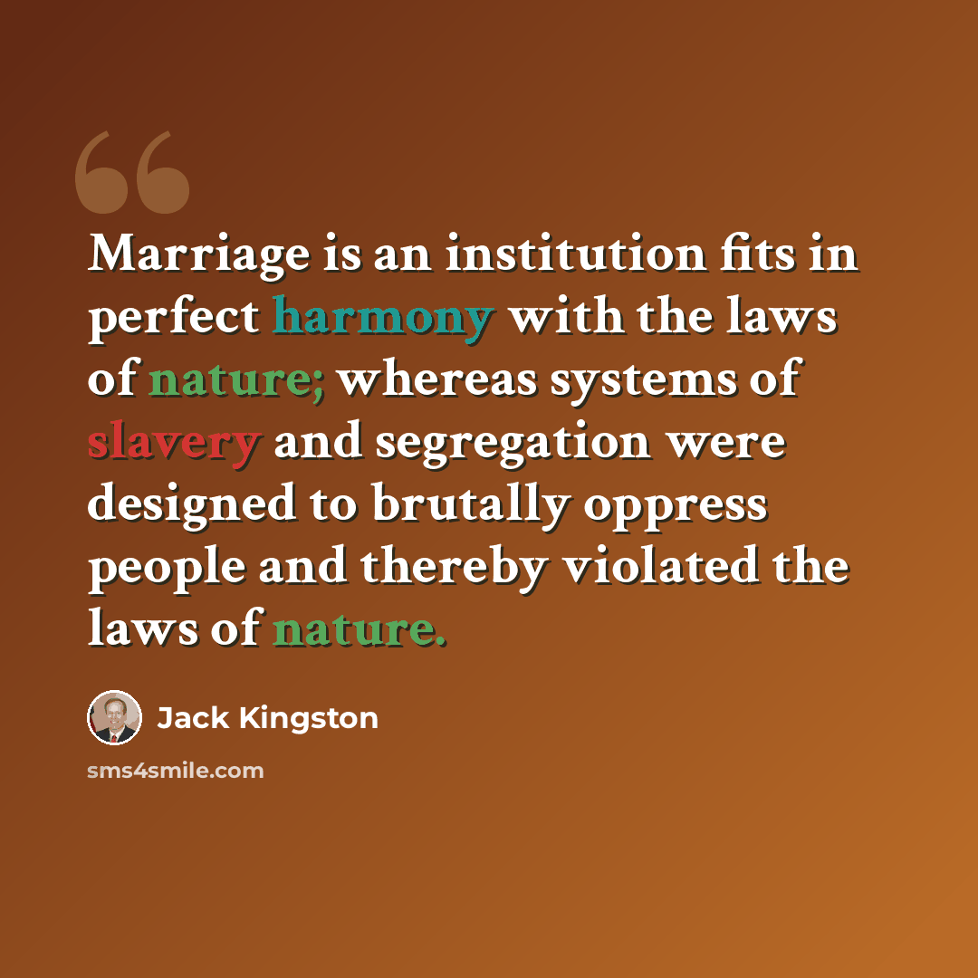 “Marriage is an institution fits in perfect harmony with the laws of nature; whereas systems of slavery and segregation were designed to brutally oppress people and thereby violated the laws of nature.” quote by Jack Kingston