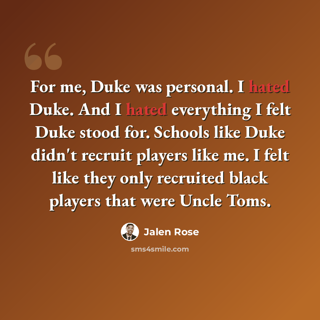 “For me, Duke was personal. I hated Duke. And I hated everything I felt Duke stood for. Schools like Duke didn't recruit players like me. I felt like they only recruited black players that were Uncle Toms.” quote by Jalen Rose