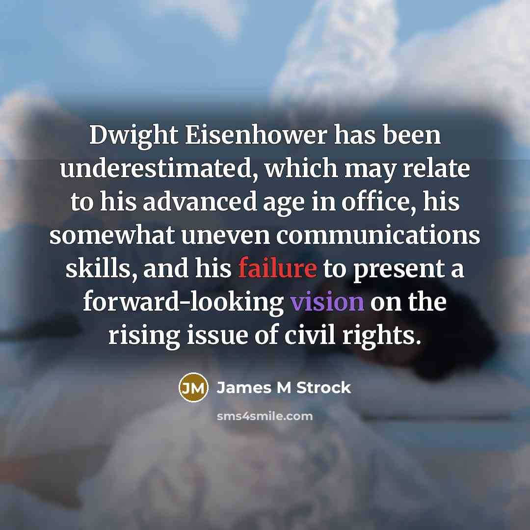 “Dwight Eisenhower has been underestimated, which may relate to his advanced age in office, his somewhat uneven communications skills, and his failure to present a forward-looking vision on the rising issue of civil rights.” quote by James M Strock