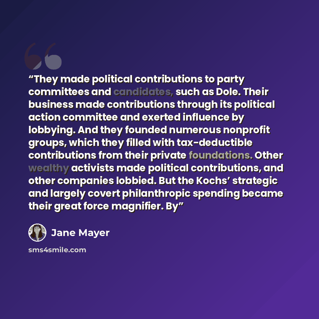“They made political contributions to party committees and candidates, such as Dole. Their business made contributions through its political action committee and exerted influence by lobbying. And they founded numerous nonprofit groups, which they filled with tax-deductible contributions from their…” quote by Jane Mayer
