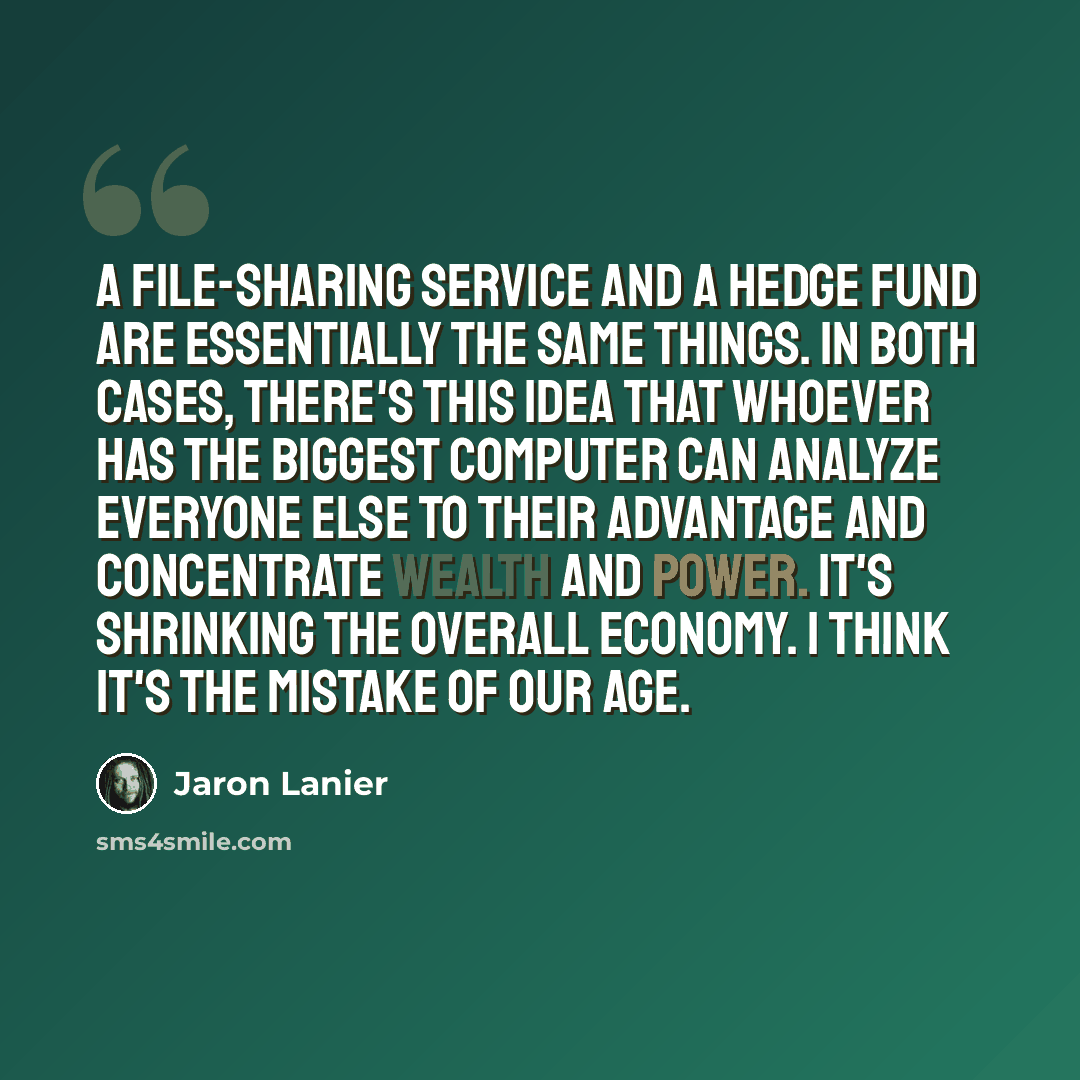 “A file-sharing service and a hedge fund are essentially the same things. In both cases, there's this idea that whoever has the biggest computer can analyze everyone else to their advantage and concentrate wealth and power. It's shrinking the overall economy. I think it's the mistake of our age.” quote by Jaron Lanier