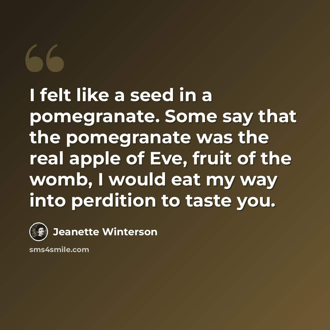 “I felt like a seed in a pomegranate. Some say that the pomegranate was the real apple of Eve, fruit of the womb, I would eat my way into perdition to taste you.” quote by Jeanette Winterson