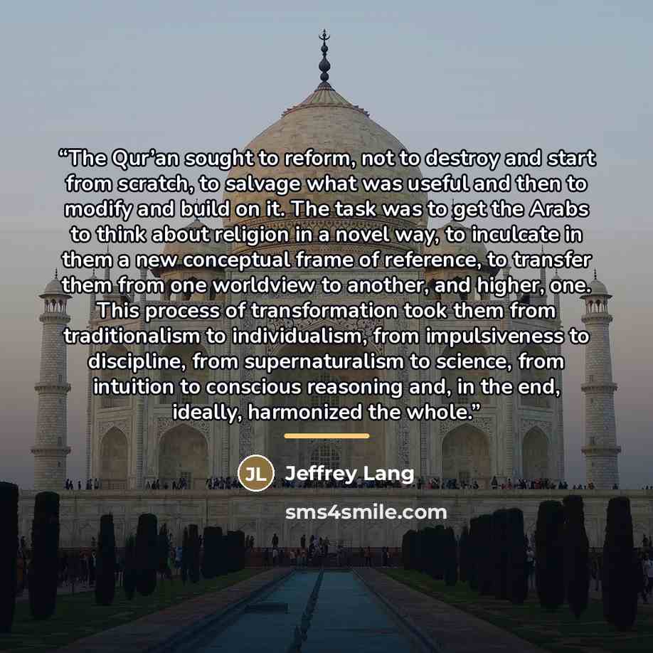 “The Qur’an sought to reform, not to destroy and start from scratch, to salvage what was useful and then to modify and build on it. The task was to get the Arabs to think about religion in a novel way, to inculcate in them a new conceptual frame of reference, to transfer them from one worldview to…” quote by Jeffrey Lang