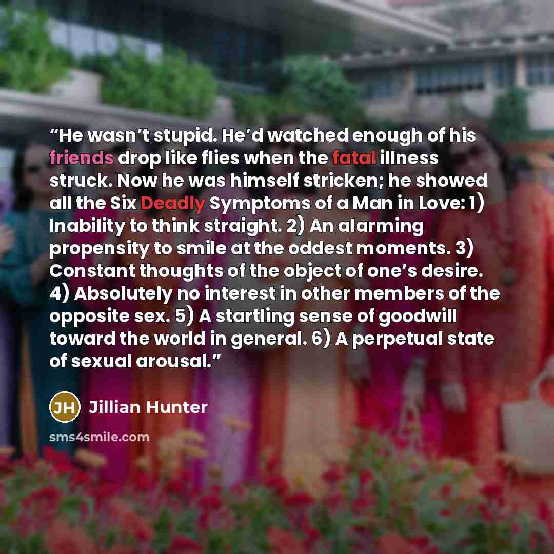 “He wasn’t stupid. He’d watched enough of his friends drop like flies when the fatal illness struck. Now he was himself stricken; he showed all the Six Deadly Symptoms of a Man in Love: 1) Inability to think straight. 2) An alarming propensity to smile at the oddest moments. 3) Constant thoughts of…” quote by Jillian Hunter