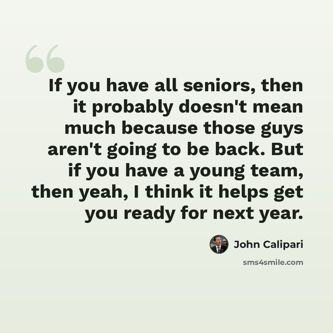 “If you have all seniors, then it probably doesn't mean much because those guys aren't going to be back. But if you have a young team, then yeah, I think it helps get you ready for next year.” quote by John Calipari