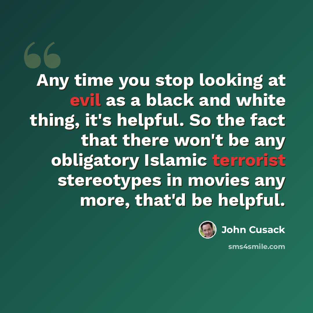 “Any time you stop looking at evil as a black and white thing, it's helpful. So the fact that there won't be any obligatory Islamic terrorist stereotypes in movies any more, that'd be helpful.” quote by John Cusack