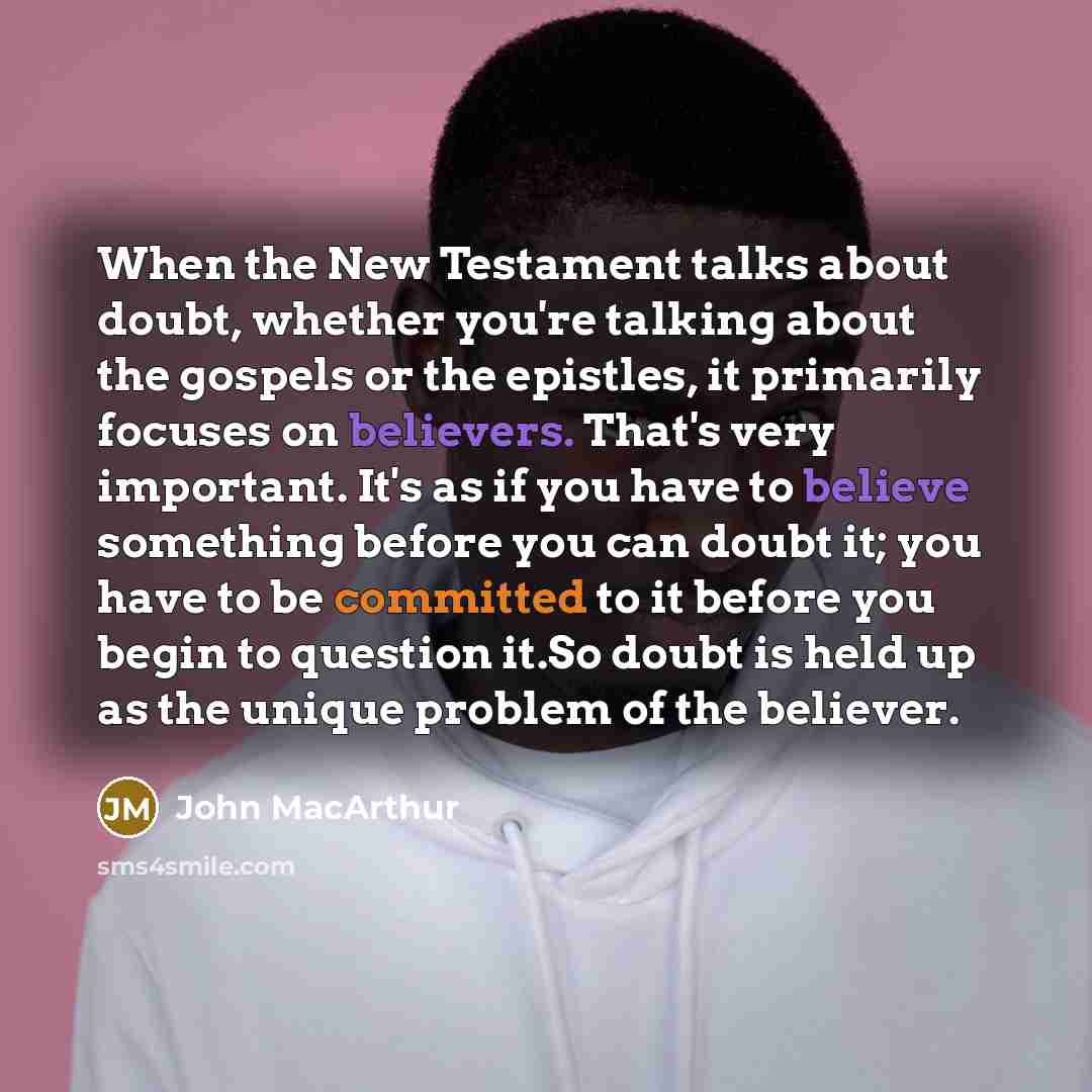 “When the New Testament talks about doubt, whether you're talking about the gospels or the epistles, it primarily focuses on believers. That's very important. It's as if you have to believe something before you can doubt it; you have to be committed to it before you begin to question it.So doubt is…” quote by John Macarthur