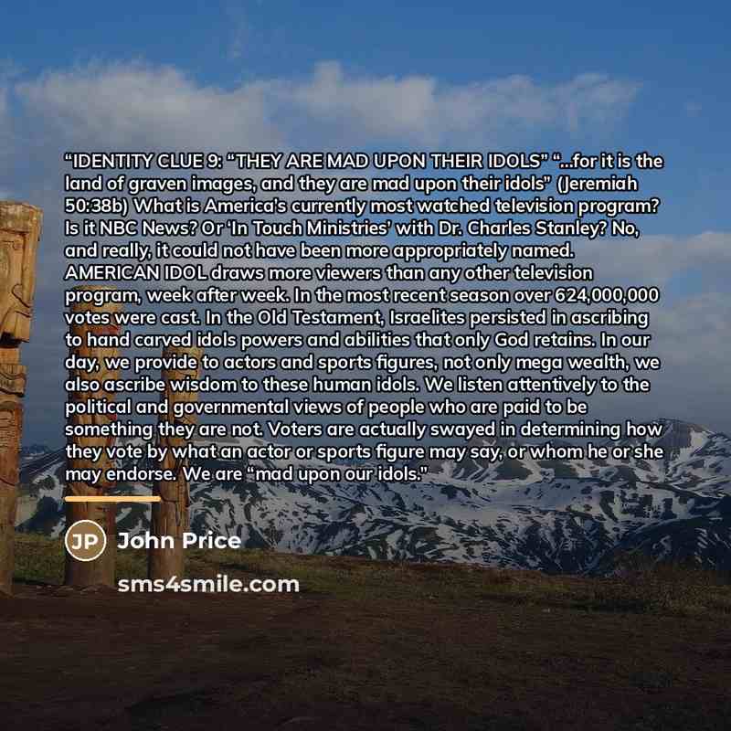 “IDENTITY CLUE 9: “THEY ARE MAD UPON THEIR IDOLS” “…for it is the land of graven images, and they are mad upon their idols” (Jeremiah 50:38b) What is America’s currently most watched television program? Is it NBC News? Or ‘In Touch Ministries’ with Dr. Charles Stanley? No, and really, it could not…” quote by John Price