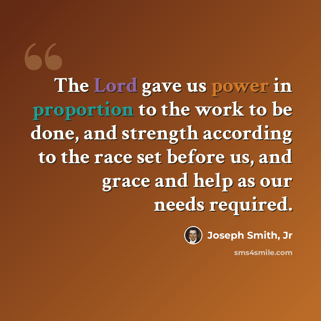 “The Lord gave us power in proportion to the work to be done, and strength according to the race set before us, and grace and help as our needs required.” quote by Joseph Smith, Jr