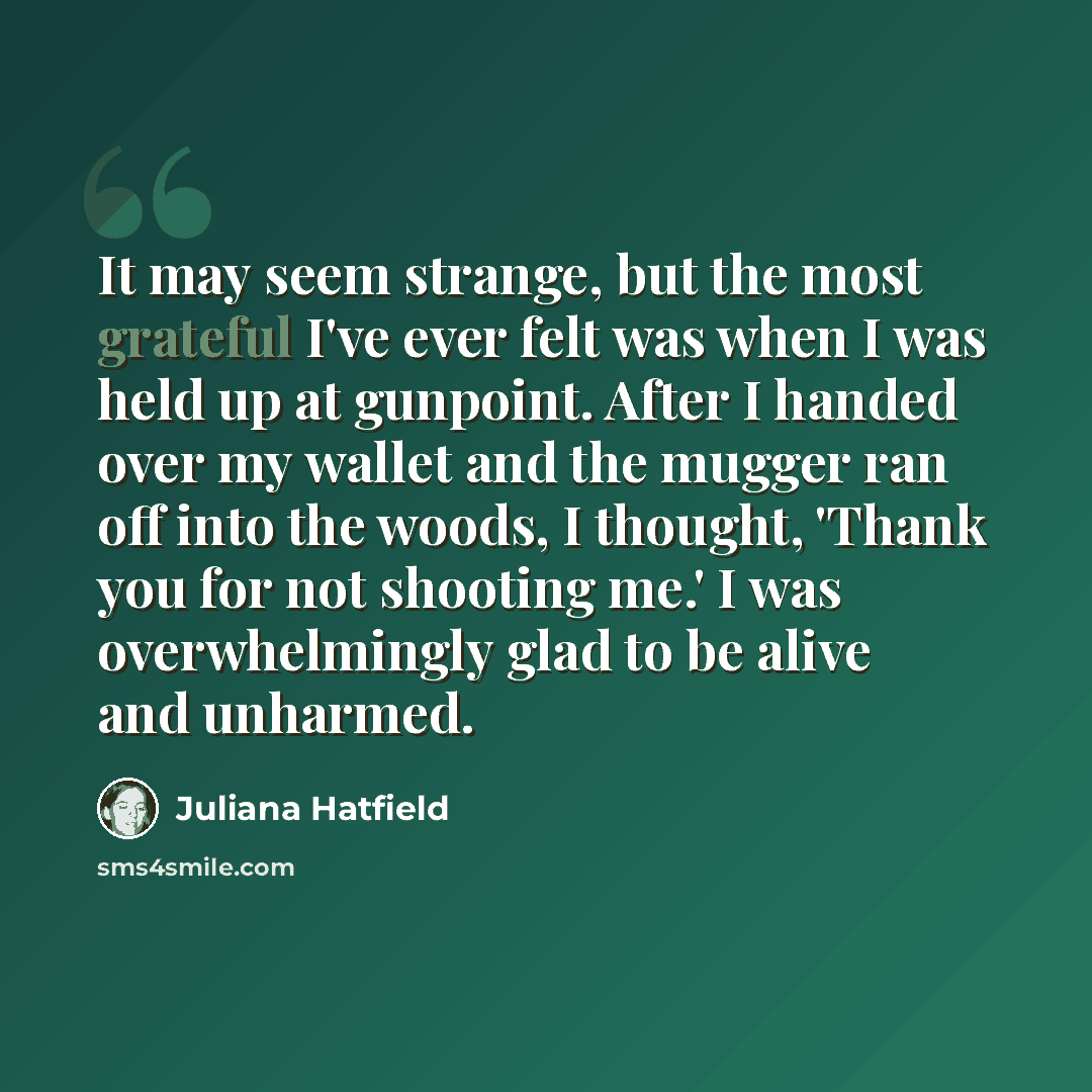 “It may seem strange, but the most grateful I've ever felt was when I was held up at gunpoint. After I handed over my wallet and the mugger ran off into the woods, I thought, 'Thank you for not shooting me.' I was overwhelmingly glad to be alive and unharmed.” quote by Juliana Hatfield